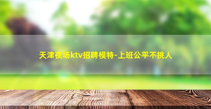 天津夜场ktv招聘模特-上班公平不挑人